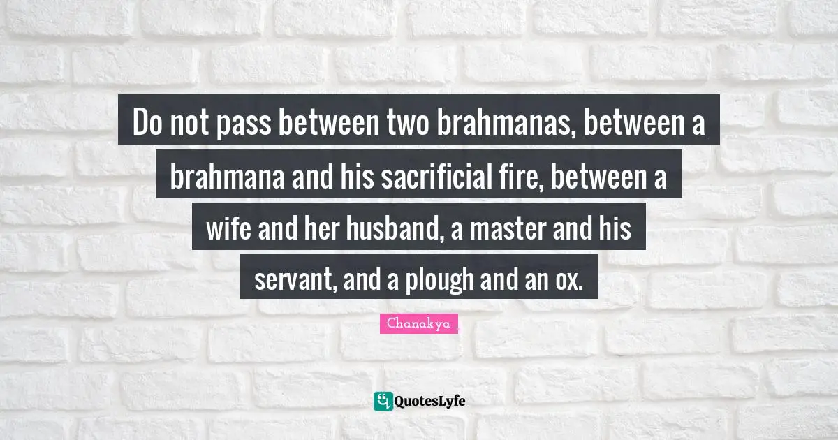 Do not pass between two brahmanas, between a brahmana and his sacrificial fire, between a wife and her husband, a master and his servant, and a plough and an ox.