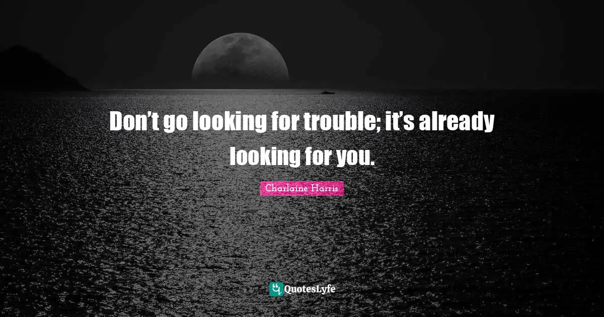 Don’t go looking for trouble; it’s already looking for you.