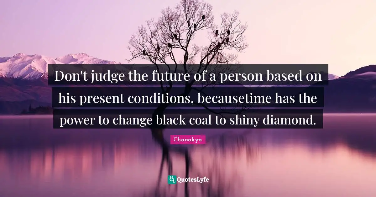 Don't judge the future of a person based on his present conditions, becausetime has the power to change black coal to shiny diamond.