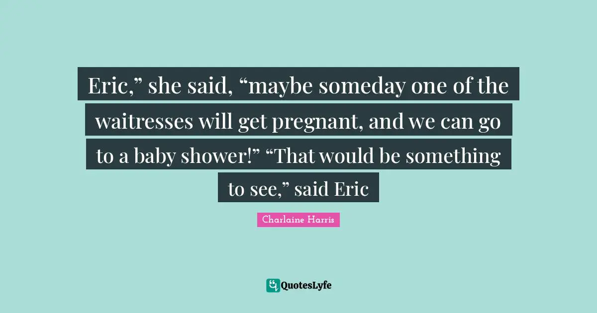 Eric,” she said, “maybe someday one of the waitresses will get pregnant, and we can go to a baby shower!” “That would be something to see,” said Eric