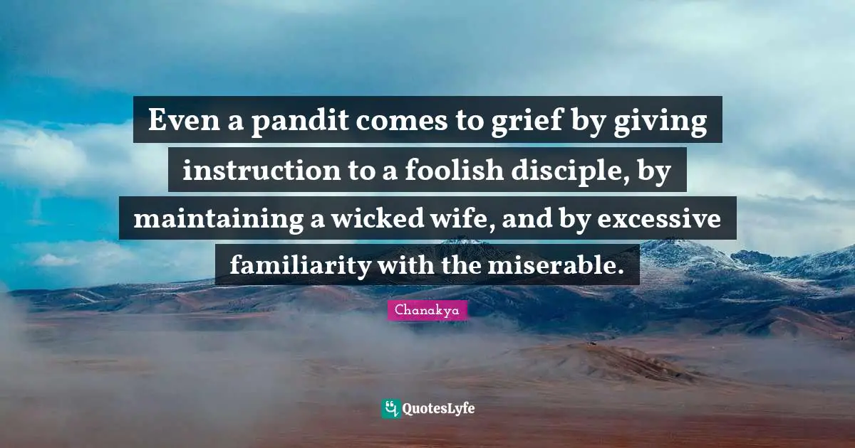 Even a pandit comes to grief by giving instruction to a foolish disciple, by maintaining a wicked wife, and by excessive familiarity with the miserable.