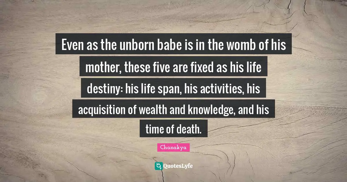 Even as the unborn babe is in the womb of his mother, these five are fixed as his life destiny: his life span, his activities, his acquisition of wealth and knowledge, and his time of death.