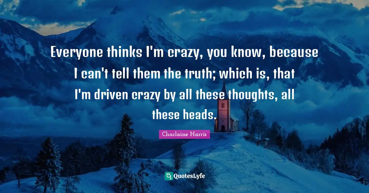 Everyone thinks I'm crazy, you know, because I can't tell them the truth; which is, that I'm driven crazy by all these thoughts, all these heads.