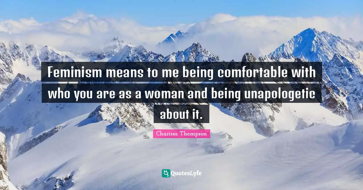 Feminism means to me being comfortable with who you are as a woman and being unapologetic about it.