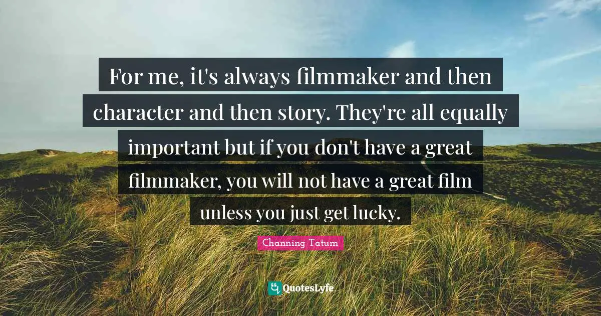 For me, it's always filmmaker and then character and then story. They're all equally important but if you don't have a great filmmaker, you will not have a great film unless you just get lucky.