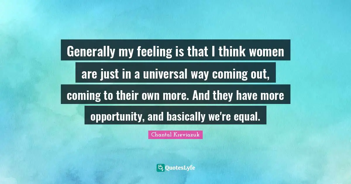 Generally my feeling is that I think women are just in a universal way coming out, coming to their own more. And they have more opportunity, and basically we're equal.