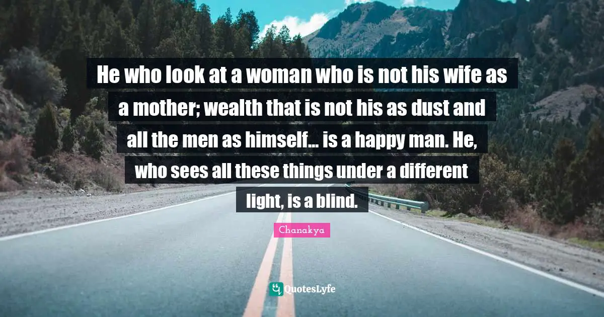 He who look at a woman who is not his wife as a mother; wealth that is not his as dust and all the men as himself... is a happy man. He, who sees all these things under a different light, is a blind.