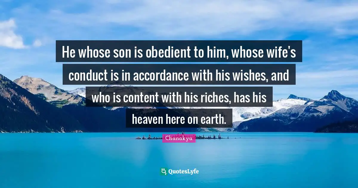 He whose son is obedient to him, whose wife's conduct is in accordance with his wishes, and who is content with his riches, has his heaven here on earth.