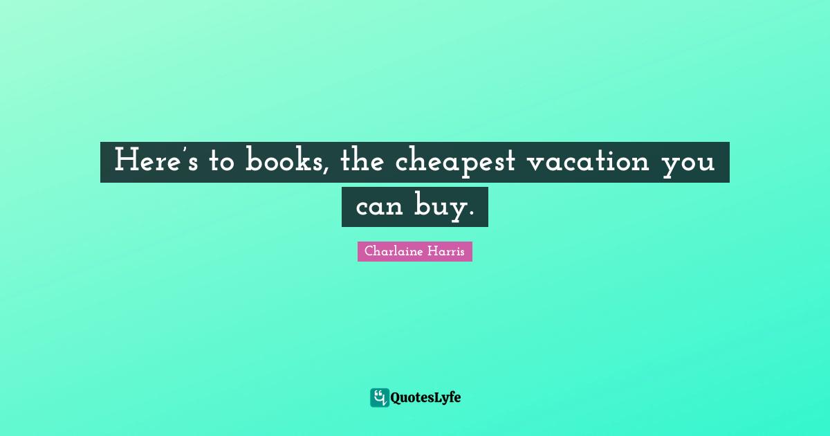 Here’s to books, the cheapest vacation you can buy.