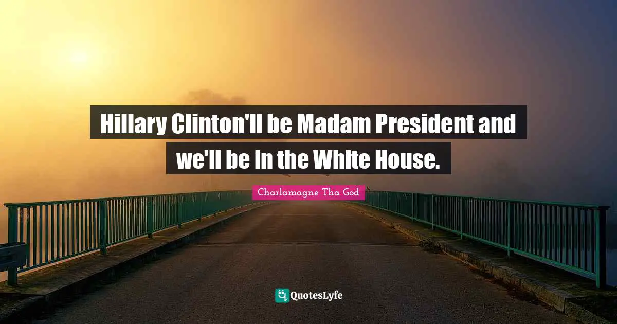 Hillary Clinton'll be Madam President and we'll be in the White House.