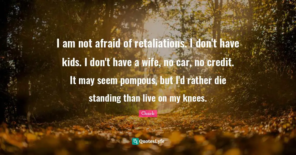 I am not afraid of retaliations. I don't have kids. I don't have a wife, no car, no credit. It may seem pompous, but I'd rather die standing than live on my knees.