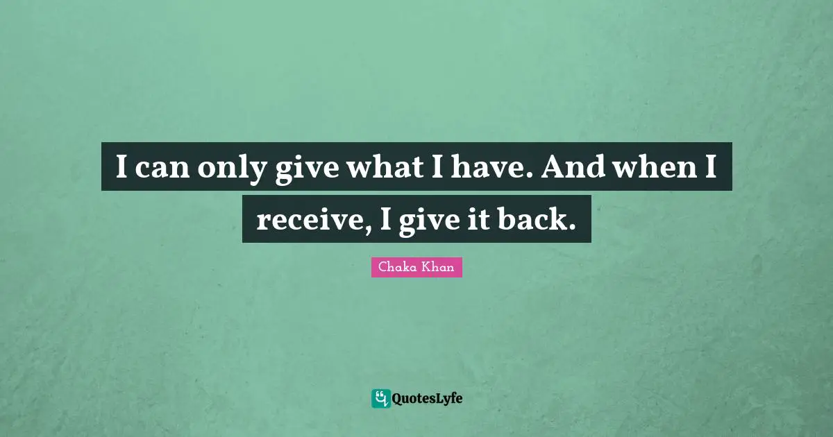 I can only give what I have. And when I receive, I give it back.