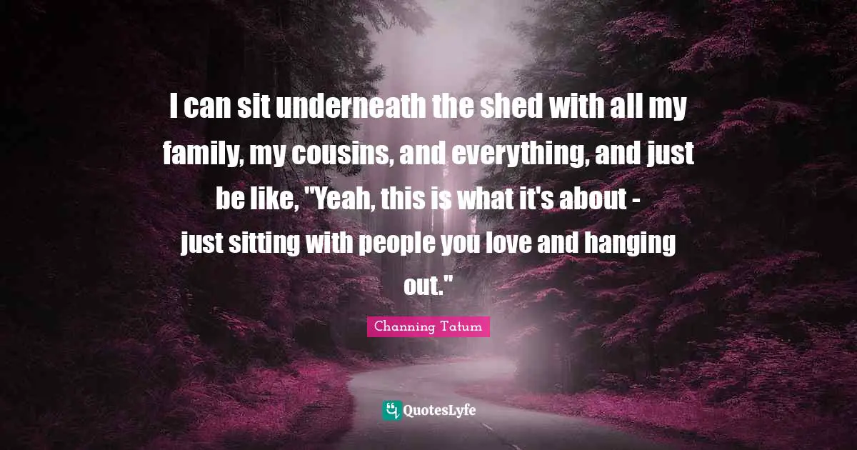 I can sit underneath the shed with all my family, my cousins, and everything, and just be like, "Yeah, this is what it's about - just sitting with people you love and hanging out."