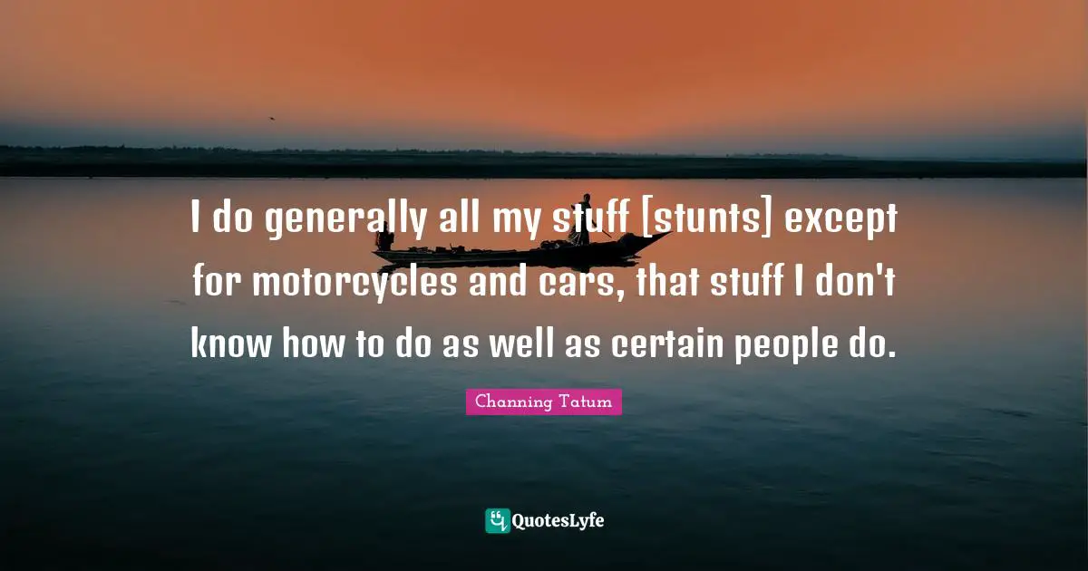 I do generally all my stuff [stunts] except for motorcycles and cars, that stuff I don't know how to do as well as certain people do.