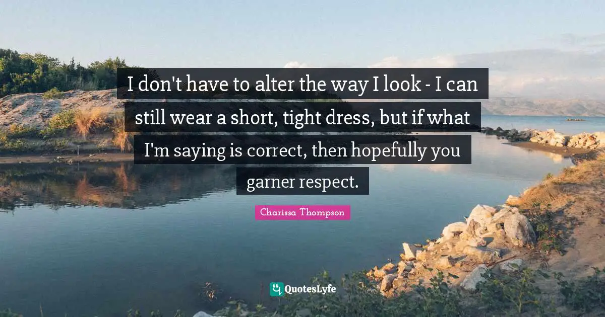 I don't have to alter the way I look - I can still wear a short, tight dress, but if what I'm saying is correct, then hopefully you garner respect.