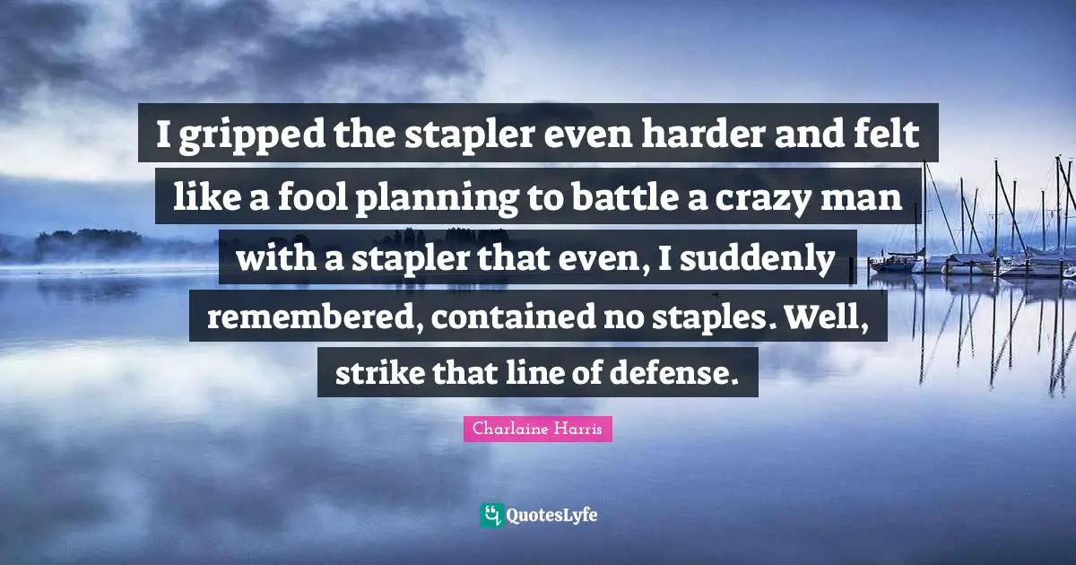 I gripped the stapler even harder and felt like a fool planning to battle a crazy man with a stapler that even, I suddenly remembered, contained no staples. Well, strike that line of defense.