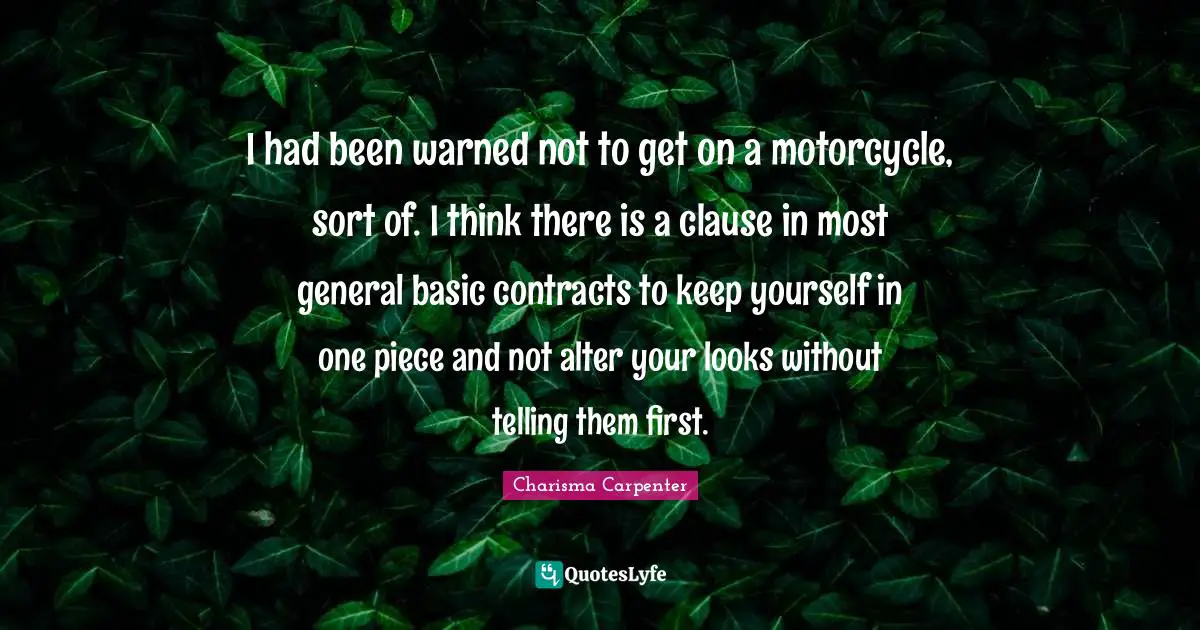 I had been warned not to get on a motorcycle, sort of. I think there is a clause in most general basic contracts to keep yourself in one piece and not alter your looks without telling them first.