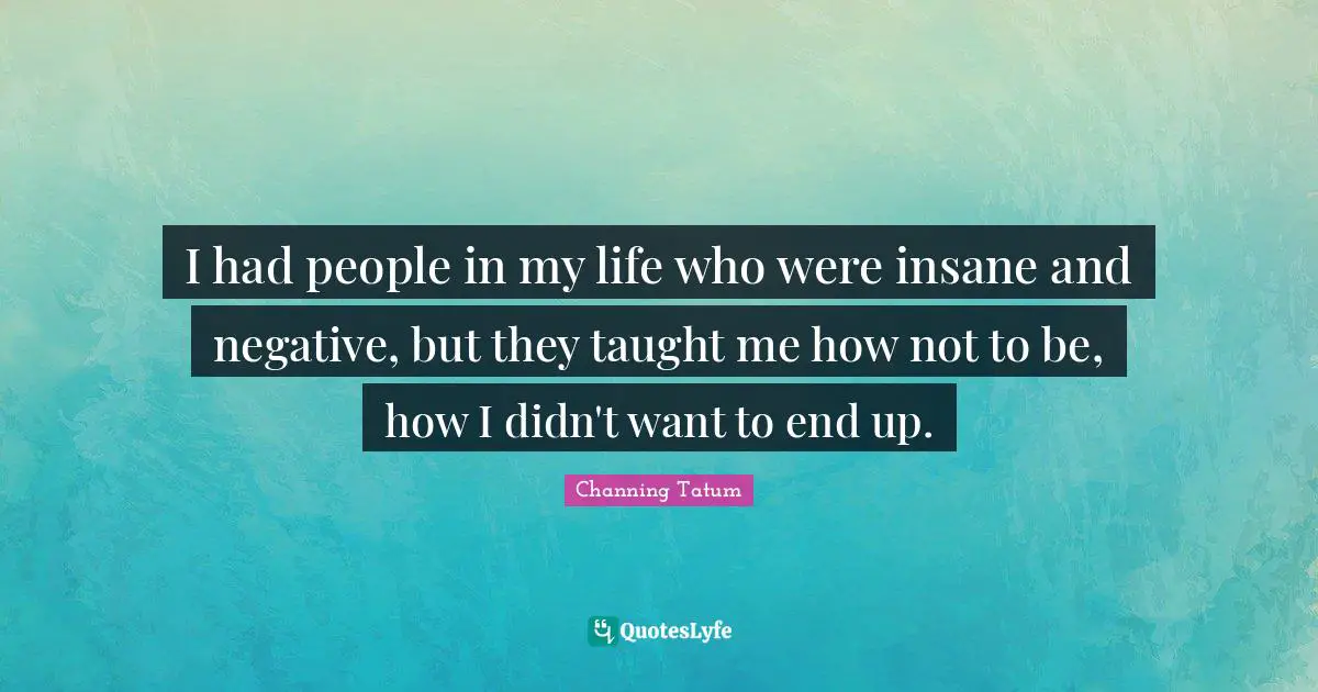 I had people in my life who were insane and negative, but they taught me how not to be, how I didn't want to end up.