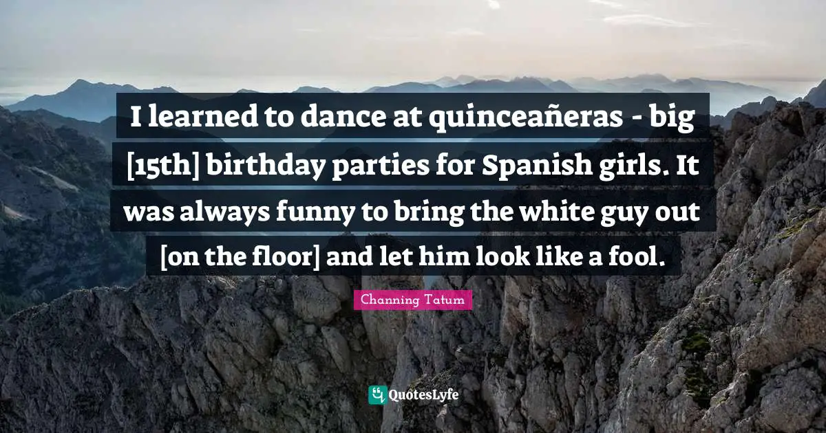 I learned to dance at quinceañeras - big [15th] birthday parties for Spanish girls. It was always funny to bring the white guy out [on the floor] and let him look like a fool.