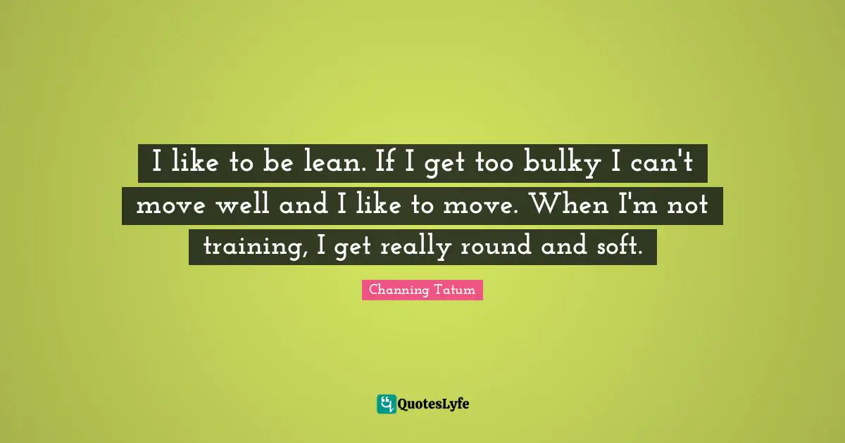 I like to be lean. If I get too bulky I can't move well and I like to move. When I'm not training, I get really round and soft.