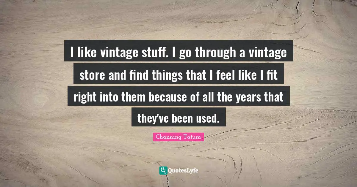 I like vintage stuff. I go through a vintage store and find things that I feel like I fit right into them because of all the years that they've been used.