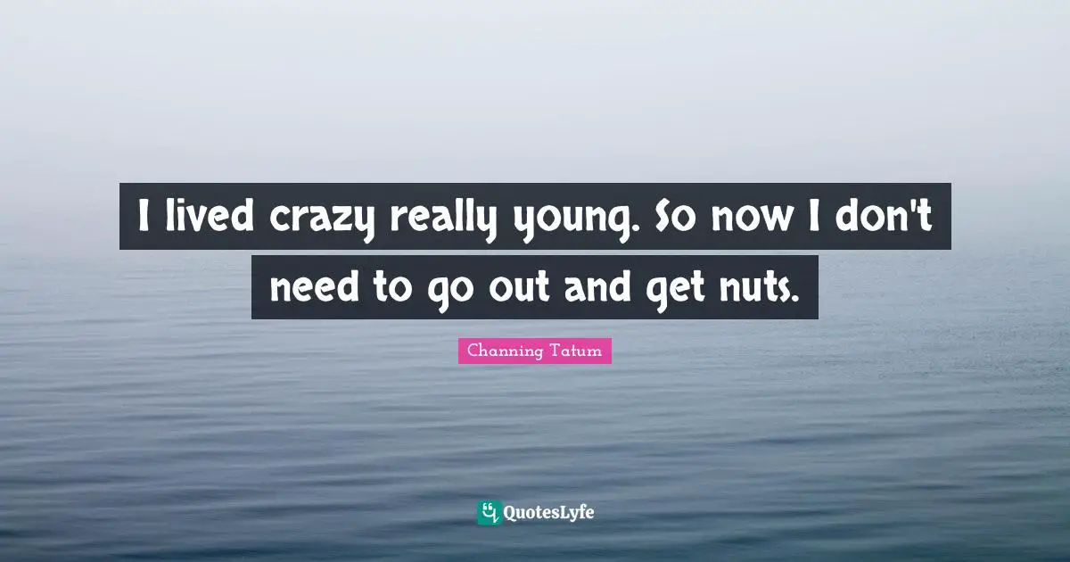 I lived crazy really young. So now I don't need to go out and get nuts.