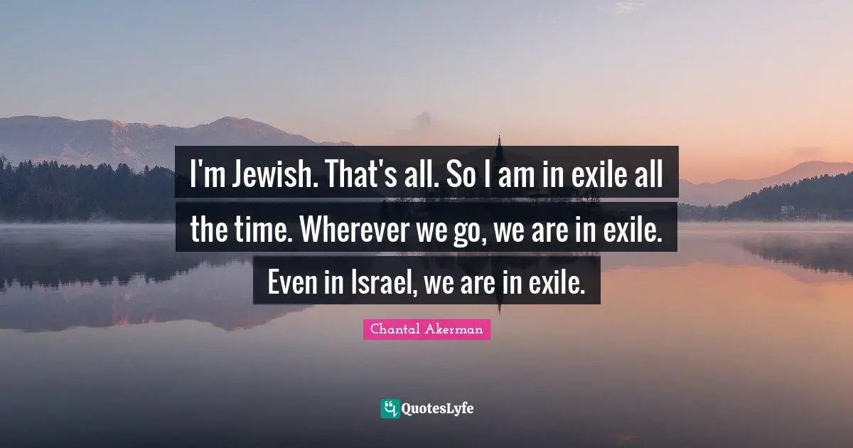 I'm Jewish. That's all. So I am in exile all the time. Wherever we go, we are in exile. Even in Israel, we are in exile.