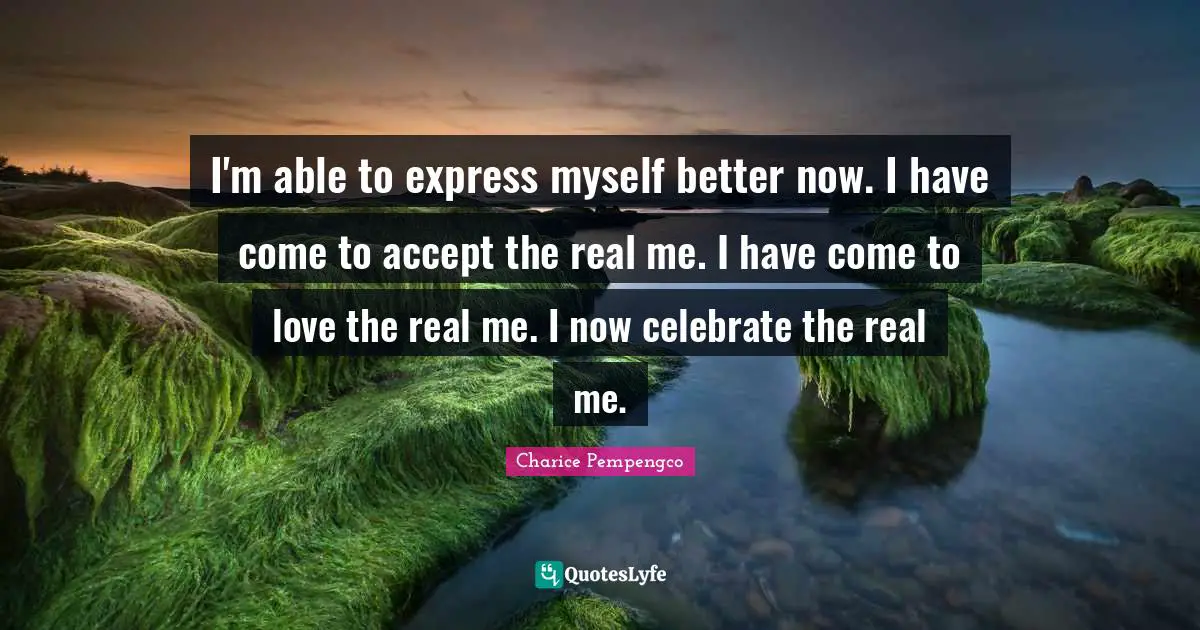 I'm able to express myself better now. I have come to accept the real me. I have come to love the real me. I now celebrate the real me.