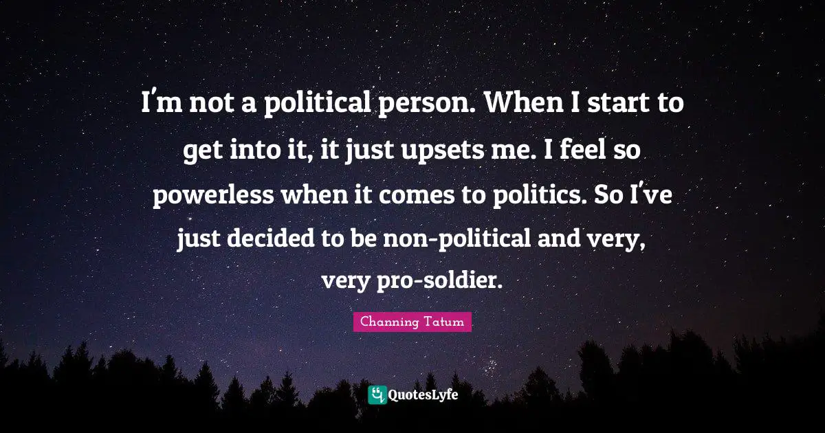 I'm not a political person. When I start to get into it, it just upsets me. I feel so powerless when it comes to politics. So I've just decided to be non-political and very, very pro-soldier.