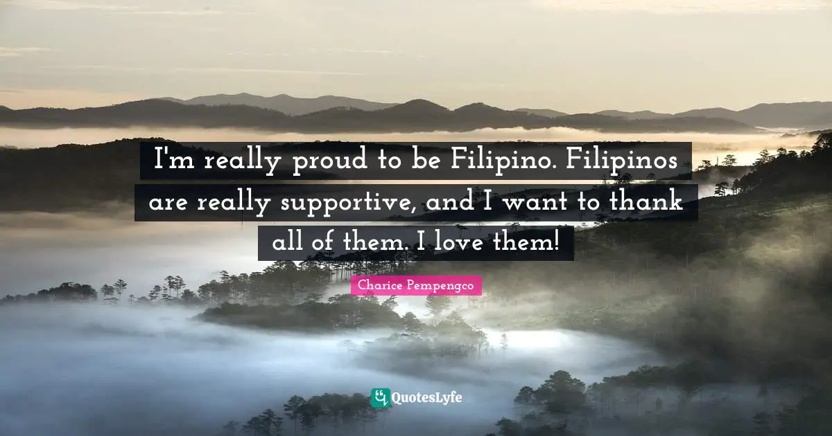 I'm really proud to be Filipino. Filipinos are really supportive, and I want to thank all of them. I love them!