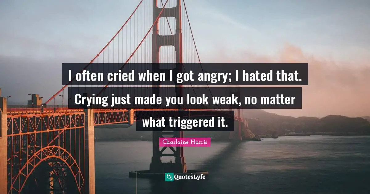 I often cried when I got angry; I hated that. Crying just made you look weak, no matter what triggered it.