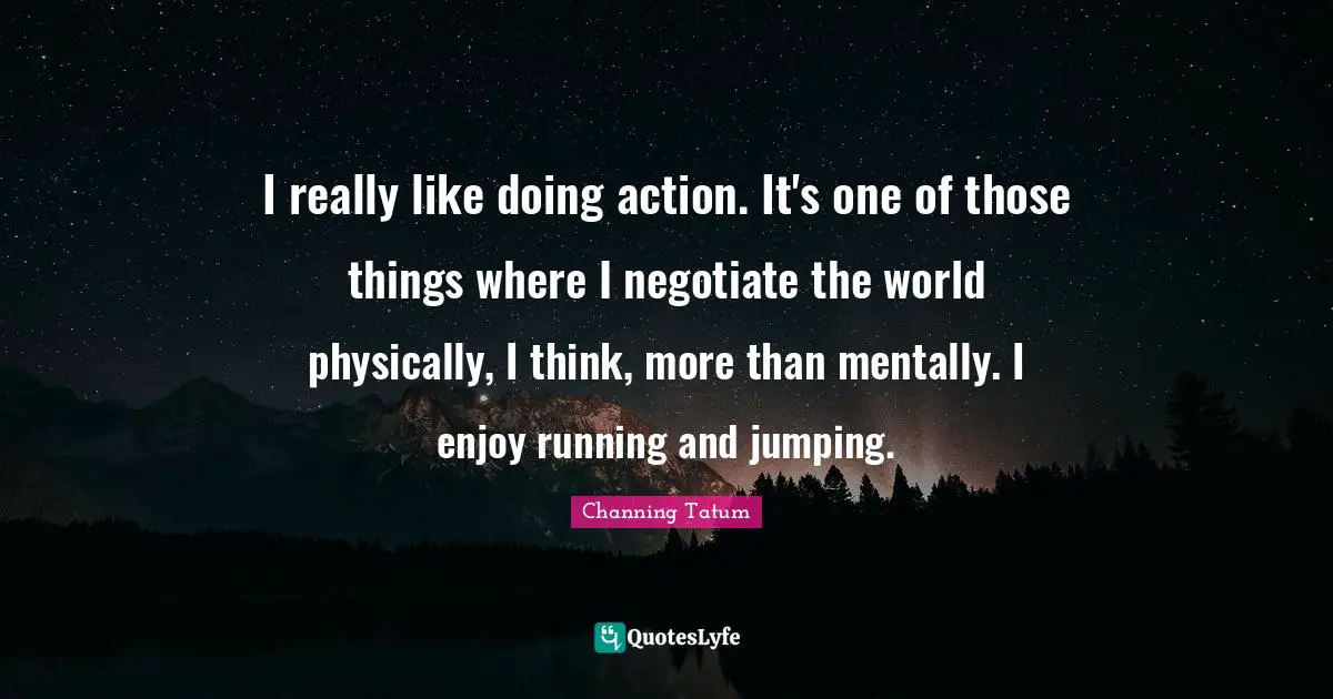 I really like doing action. It's one of those things where I negotiate the world physically, I think, more than mentally. I enjoy running and jumping.