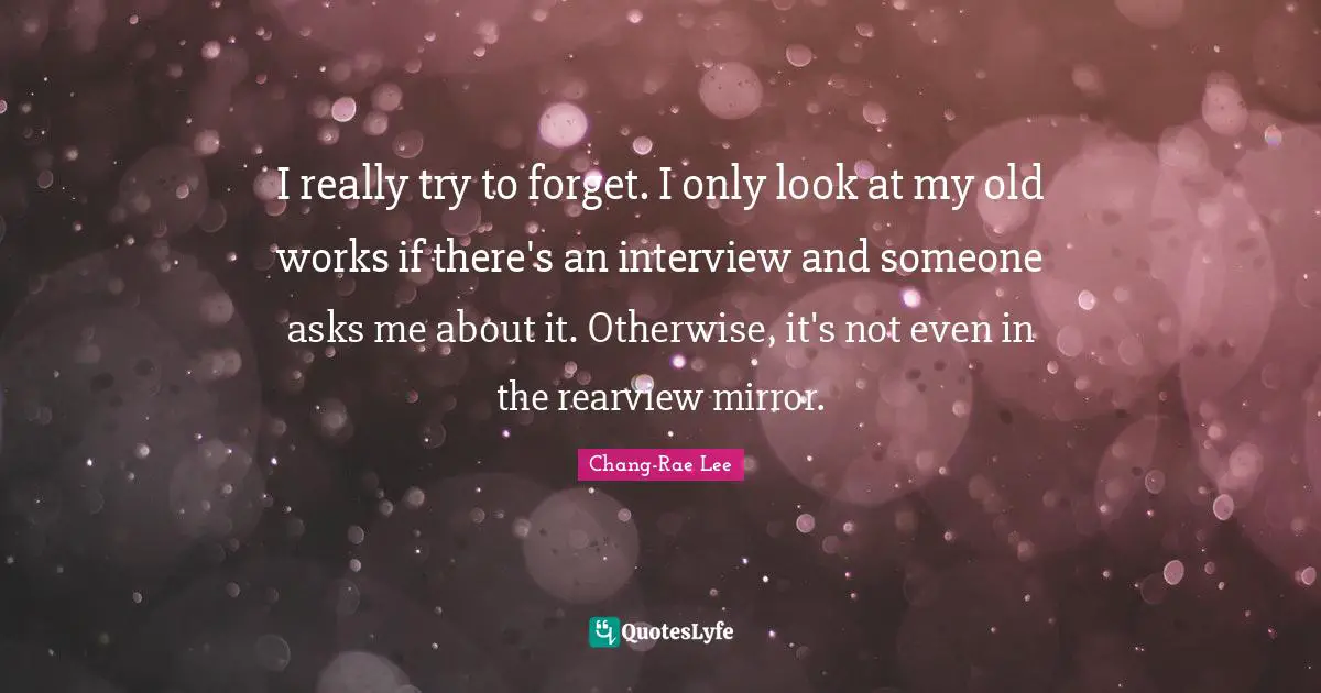 I really try to forget. I only look at my old works if there's an interview and someone asks me about it. Otherwise, it's not even in the rearview mirror.