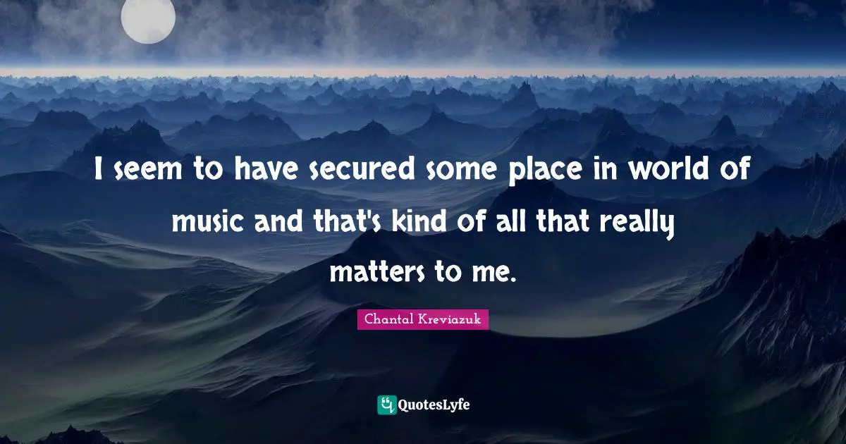 I seem to have secured some place in world of music and that's kind of all that really matters to me.