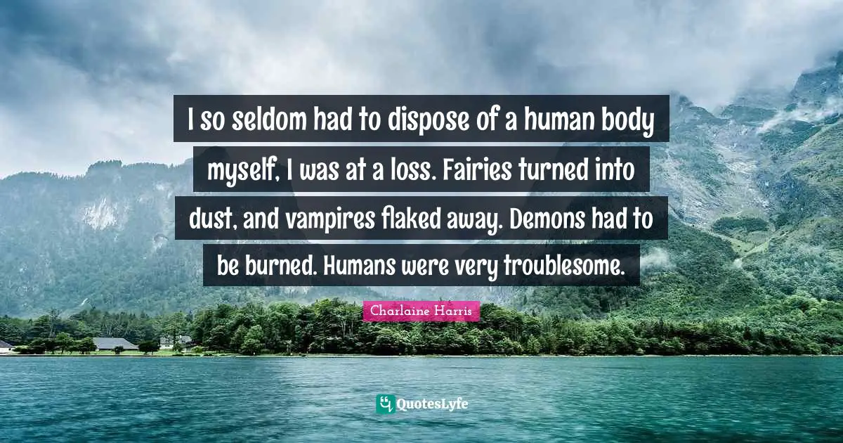 I so seldom had to dispose of a human body myself, I was at a loss. Fairies turned into dust, and vampires flaked away. Demons had to be burned. Humans were very troublesome.
