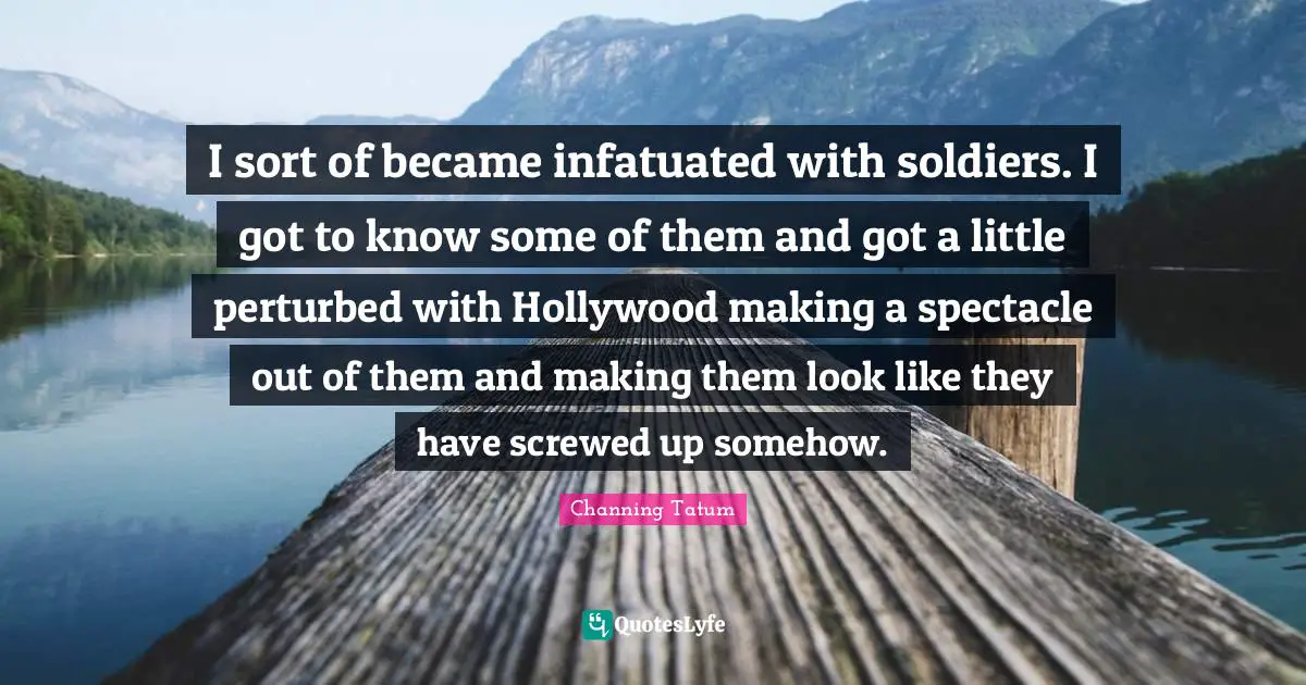 I sort of became infatuated with soldiers. I got to know some of them and got a little perturbed with Hollywood making a spectacle out of them and making them look like they have screwed up somehow.