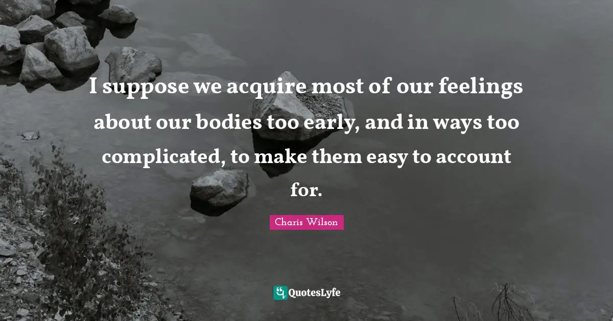 I suppose we acquire most of our feelings about our bodies too early, and in ways too complicated, to make them easy to account for.