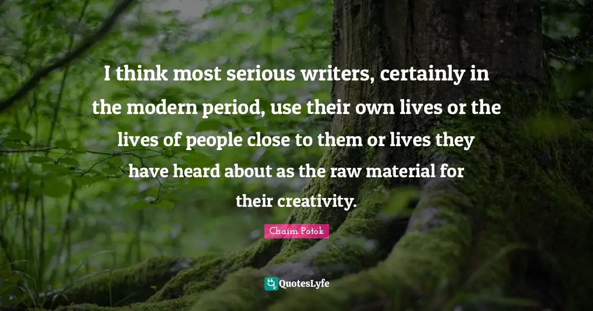 I think most serious writers, certainly in the modern period, use their own lives or the lives of people close to them or lives they have heard about as the raw material for their creativity.