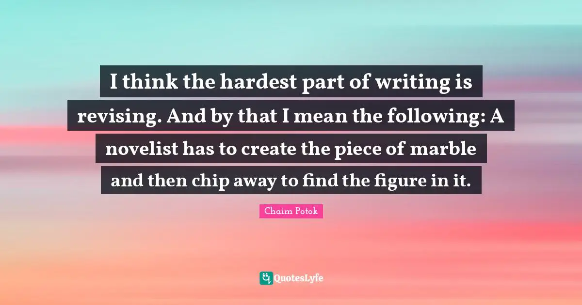 I think the hardest part of writing is revising. And by that I mean the following: A novelist has to create the piece of marble and then chip away to find the figure in it.