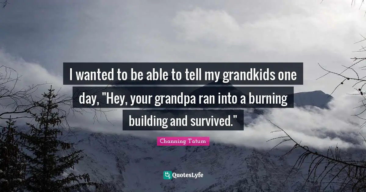 I wanted to be able to tell my grandkids one day, "Hey, your grandpa ran into a burning building and survived."