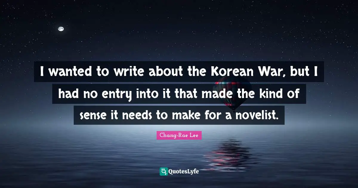I wanted to write about the Korean War, but I had no entry into it that made the kind of sense it needs to make for a novelist.