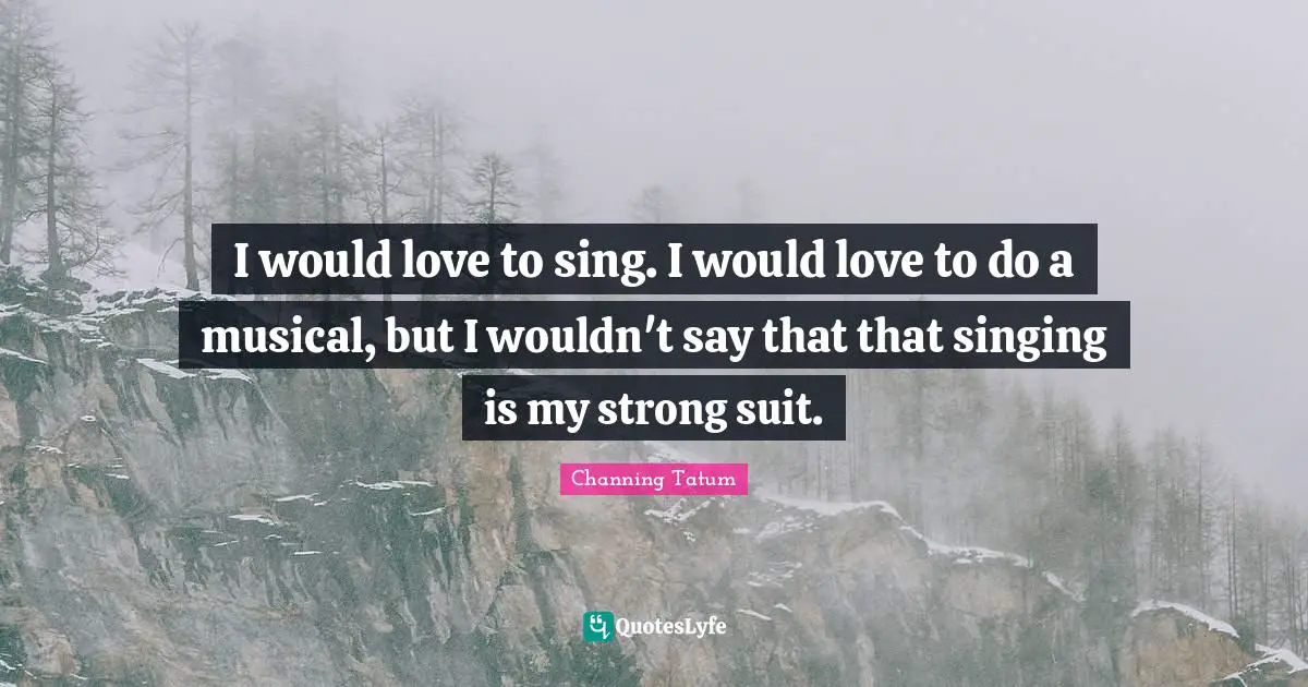 I would love to sing. I would love to do a musical, but I wouldn't say that that singing is my strong suit.