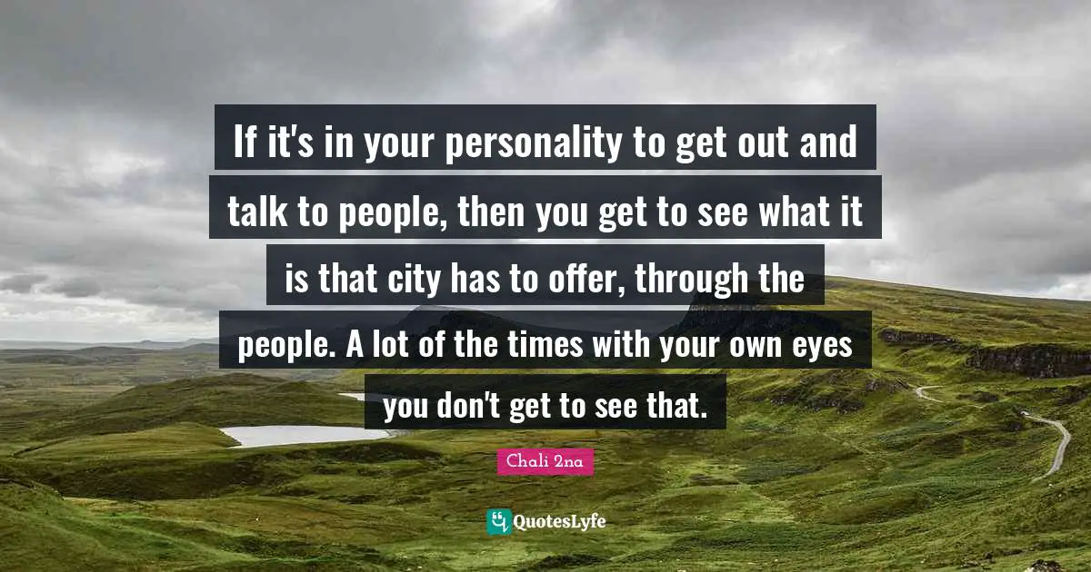 If it's in your personality to get out and talk to people, then you get to see what it is that city has to offer, through the people. A lot of the times with your own eyes you don't get to see that.