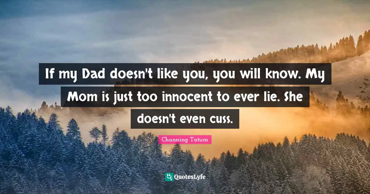 If my Dad doesn't like you, you will know. My Mom is just too innocent to ever lie. She doesn't even cuss.