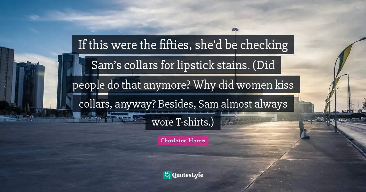 If this were the fifties, she’d be checking Sam’s collars for lipstick stains. (Did people do that anymore? Why did women kiss collars, anyway? Besides, Sam almost always wore T-shirts.)