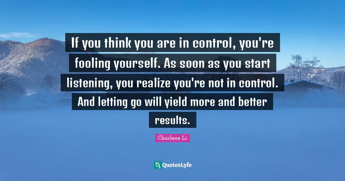 If you think you are in control, you're fooling yourself. As soon as you start listening, you realize you're not in control. And letting go will yield more and better results.