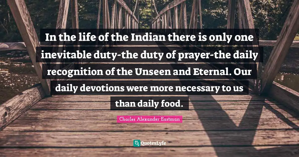 In the life of the Indian there is only one inevitable duty-the duty of prayer-the daily recognition of the Unseen and Eternal. Our daily devotions were more necessary to us than daily food.