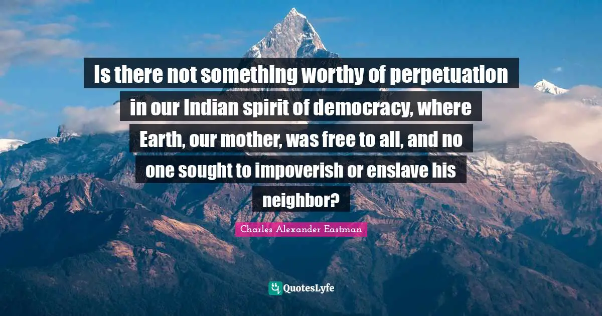 Is there not something worthy of perpetuation in our Indian spirit of democracy, where Earth, our mother, was free to all, and no one sought to impoverish or enslave his neighbor?