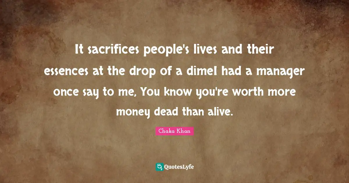 It sacrifices people's lives and their essences at the drop of a dimeI had a manager once say to me, You know you're worth more money dead than alive.