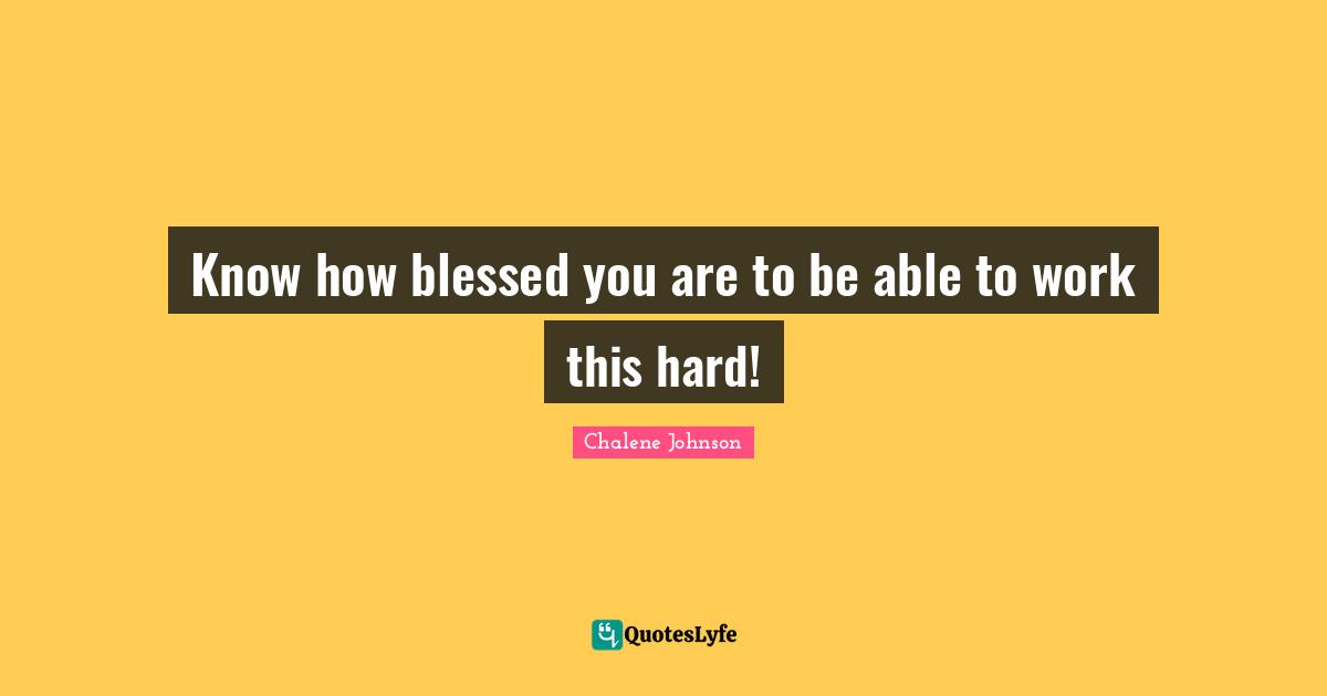 Know how blessed you are to be able to work this hard!